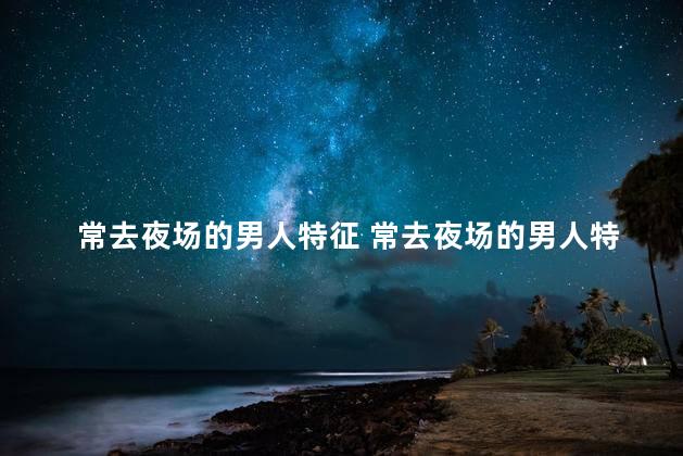 常去夜场的男人特征 常去夜场的男人特征是什么